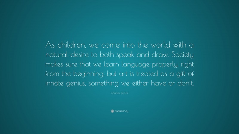 Charles de Lint Quote: “As children, we come into the world with a natural desire to both speak and draw. Society makes sure that we learn language properly, right from the beginning, but art is treated as a gift of innate genius, something we either have or don’t.”