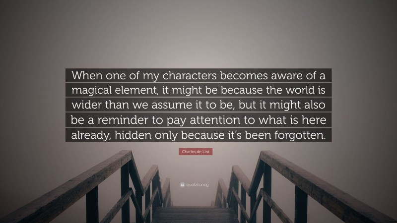 Charles de Lint Quote: “When one of my characters becomes aware of a magical element, it might be because the world is wider than we assume it to be, but it might also be a reminder to pay attention to what is here already, hidden only because it’s been forgotten.”