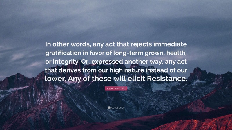 Steven Pressfield Quote: “In other words, any act that rejects immediate gratification in favor of long-term grown, health, or integrity. Or, expressed another way, any act that derives from our high nature instead of our lower. Any of these will elicit Resistance.”