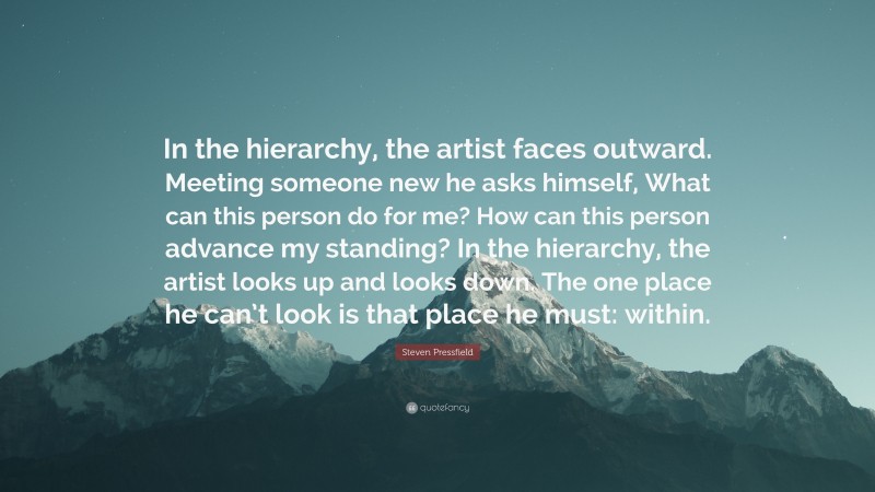 Steven Pressfield Quote: “In the hierarchy, the artist faces outward. Meeting someone new he asks himself, What can this person do for me? How can this person advance my standing? In the hierarchy, the artist looks up and looks down. The one place he can’t look is that place he must: within.”