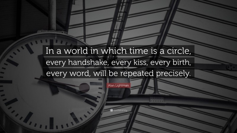 Alan Lightman Quote: “In a world in which time is a circle, every handshake, every kiss, every birth, every word, will be repeated precisely.”