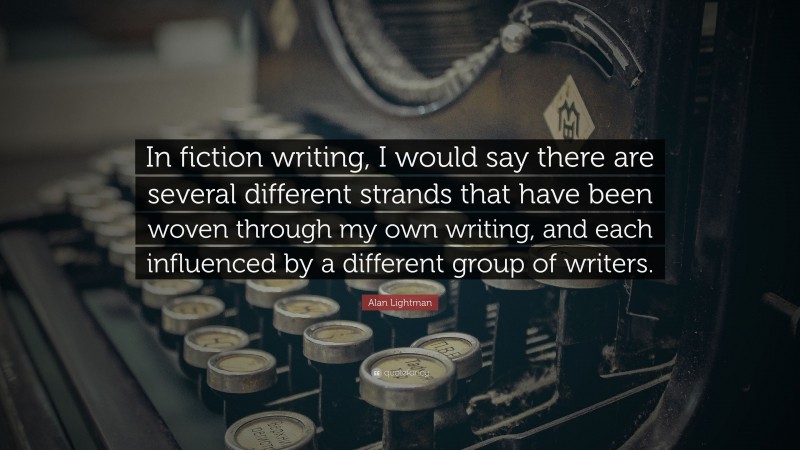 Alan Lightman Quote: “In fiction writing, I would say there are several different strands that have been woven through my own writing, and each influenced by a different group of writers.”