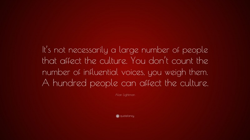 Alan Lightman Quote: “It’s not necessarily a large number of people that affect the culture. You don’t count the number of influential voices, you weigh them. A hundred people can affect the culture.”