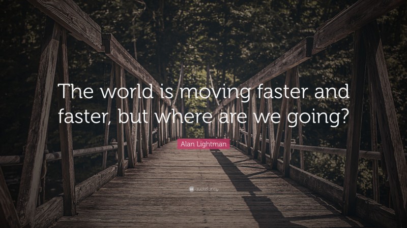 Alan Lightman Quote: “The world is moving faster and faster, but where are we going?”