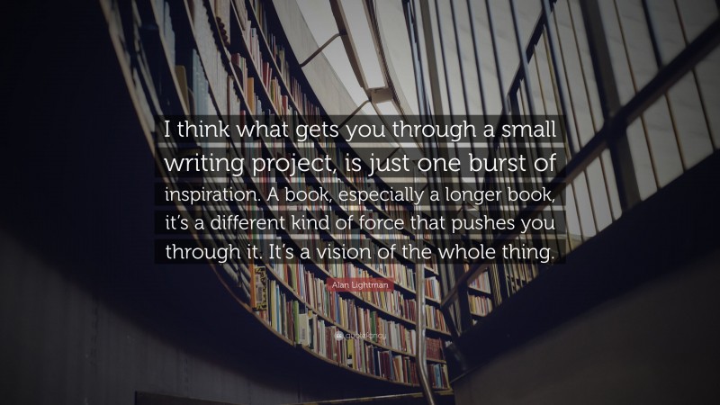 Alan Lightman Quote: “I think what gets you through a small writing project, is just one burst of inspiration. A book, especially a longer book, it’s a different kind of force that pushes you through it. It’s a vision of the whole thing.”