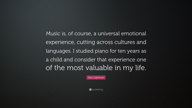 Alan Lightman Quote: “Music is, of course, a universal emotional experience, cutting across cultures and languages. I studied piano for ten years as a child and consider that experience one of the most valuable in my life.”