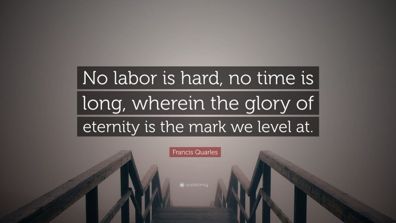 Francis Quarles Quote: “No labor is hard, no time is long, wherein the glory of eternity is the mark we level at.”