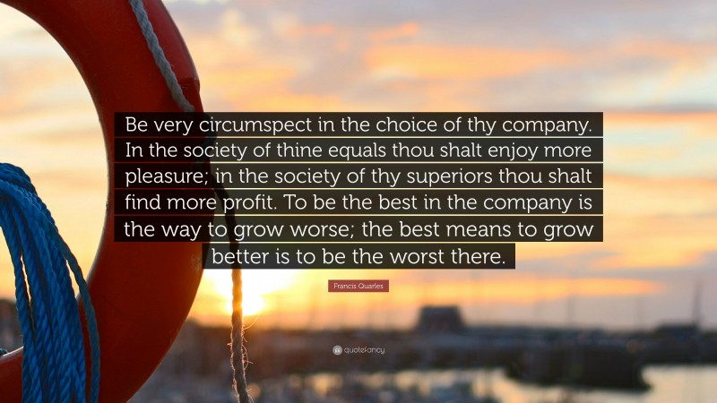 Francis Quarles Quote: “Be very circumspect in the choice of thy company. In the society of thine equals thou shalt enjoy more pleasure; in the society of thy superiors thou shalt find more profit. To be the best in the company is the way to grow worse; the best means to grow better is to be the worst there.”