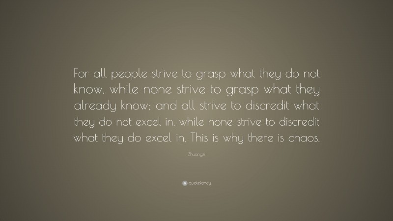 Zhuangzi Quote: “For all people strive to grasp what they do not know, while none strive to grasp what they already know; and all strive to discredit what they do not excel in, while none strive to discredit what they do excel in. This is why there is chaos.”