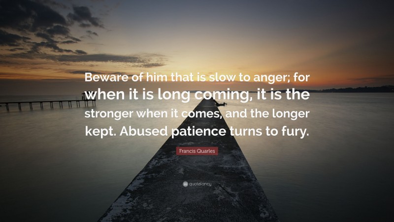 Francis Quarles Quote: “Beware of him that is slow to anger; for when it is long coming, it is the stronger when it comes, and the longer kept. Abused patience turns to fury.”