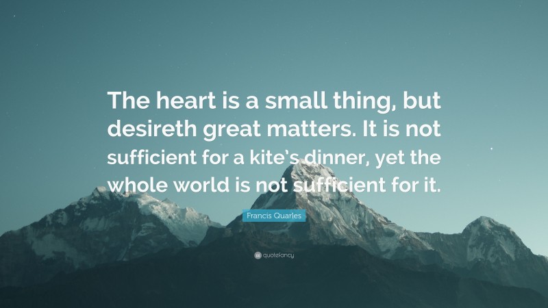Francis Quarles Quote: “The heart is a small thing, but desireth great matters. It is not sufficient for a kite’s dinner, yet the whole world is not sufficient for it.”