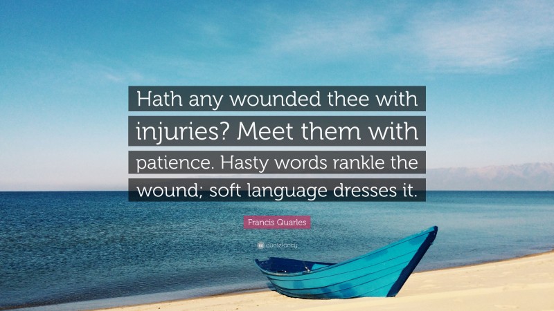 Francis Quarles Quote: “Hath any wounded thee with injuries? Meet them with patience. Hasty words rankle the wound; soft language dresses it.”