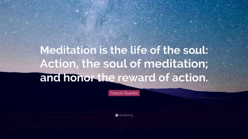 Francis Quarles Quote: “Meditation is the life of the soul: Action, the soul of meditation; and honor the reward of action.”