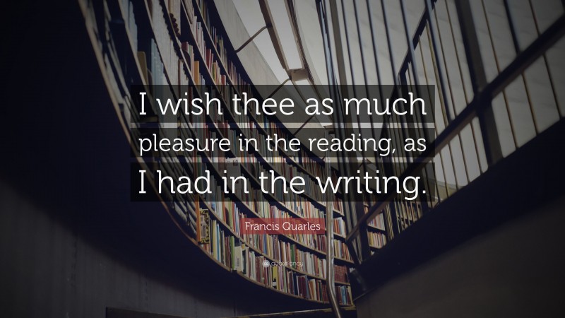 Francis Quarles Quote: “I wish thee as much pleasure in the reading, as I had in the writing.”