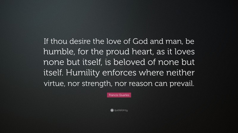 Francis Quarles Quote: “If thou desire the love of God and man, be humble, for the proud heart, as it loves none but itself, is beloved of none but itself. Humility enforces where neither virtue, nor strength, nor reason can prevail.”