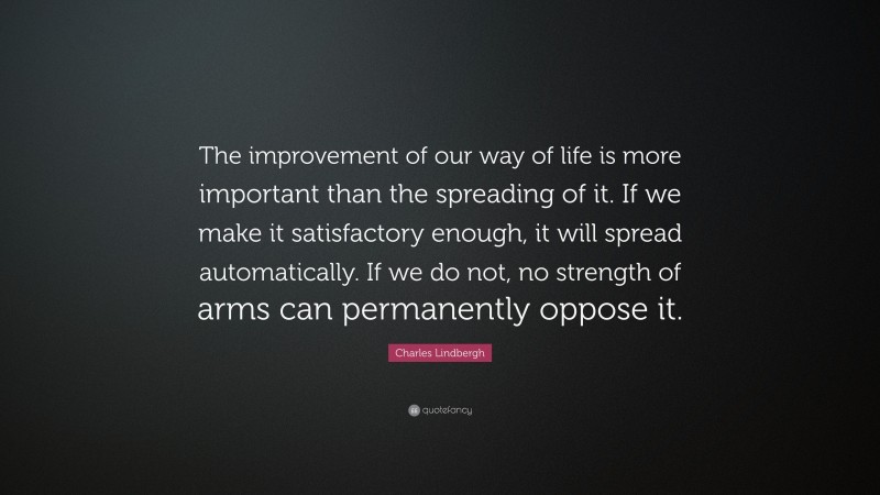 Charles Lindbergh Quote: “The improvement of our way of life is more important than the spreading of it. If we make it satisfactory enough, it will spread automatically. If we do not, no strength of arms can permanently oppose it.”