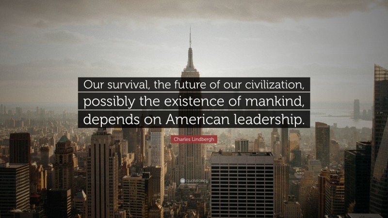 Charles Lindbergh Quote: “Our survival, the future of our civilization, possibly the existence of mankind, depends on American leadership.”