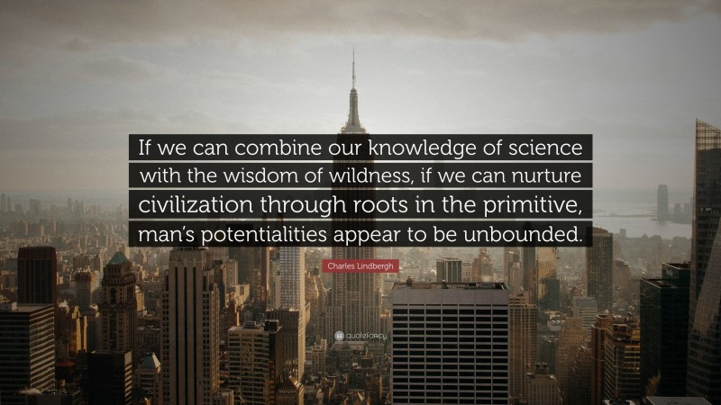 Charles Lindbergh Quote: “If we can combine our knowledge of science with the wisdom of wildness, if we can nurture civilization through roots in the primitive, man’s potentialities appear to be unbounded.”