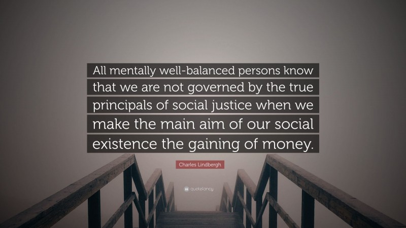 Charles Lindbergh Quote: “All mentally well-balanced persons know that we are not governed by the true principals of social justice when we make the main aim of our social existence the gaining of money.”