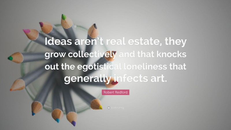 Robert Redford Quote: “Ideas aren’t real estate, they grow collectively and that knocks out the egotistical loneliness that generally infects art.”