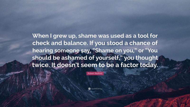 Robert Redford Quote: “When I grew up, shame was used as a tool for check and balance. If you stood a chance of hearing someone say, “Shame on you,” or “You should be ashamed of yourself,” you thought twice. It doesn’t seem to be a factor today.”