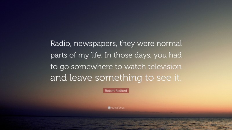 Robert Redford Quote: “Radio, newspapers, they were normal parts of my life. In those days, you had to go somewhere to watch television and leave something to see it.”