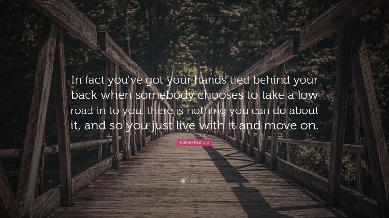 Robert Redford Quote: “In fact you’ve got your hands tied behind your back when somebody chooses to take a low road in to you, there is nothing you can do about it, and so you just live with it and move on.”