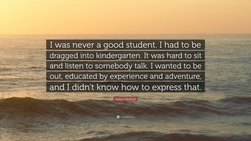 Robert Redford Quote: “I was never a good student. I had to be dragged into kindergarten. It was hard to sit and listen to somebody talk. I wanted to be out, educated by experience and adventure, and I didn’t know how to express that.”