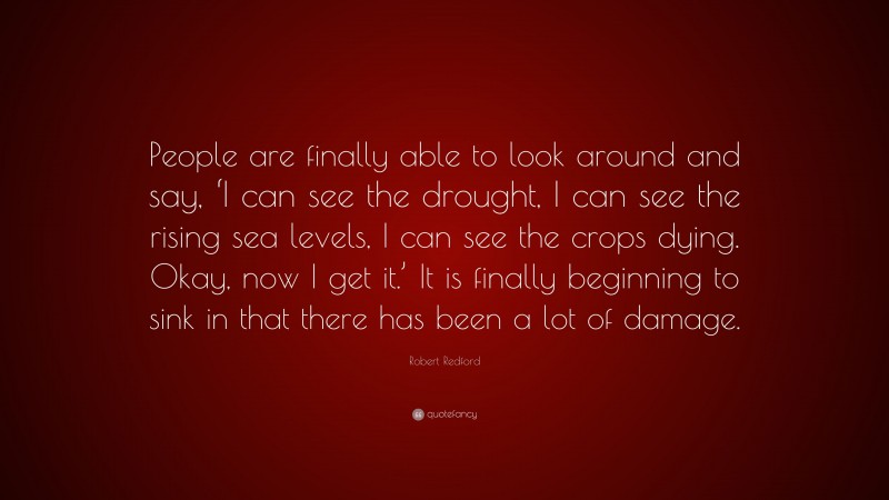 Robert Redford Quote: “People are finally able to look around and say, ‘I can see the drought, I can see the rising sea levels, I can see the crops dying. Okay, now I get it.’ It is finally beginning to sink in that there has been a lot of damage.”