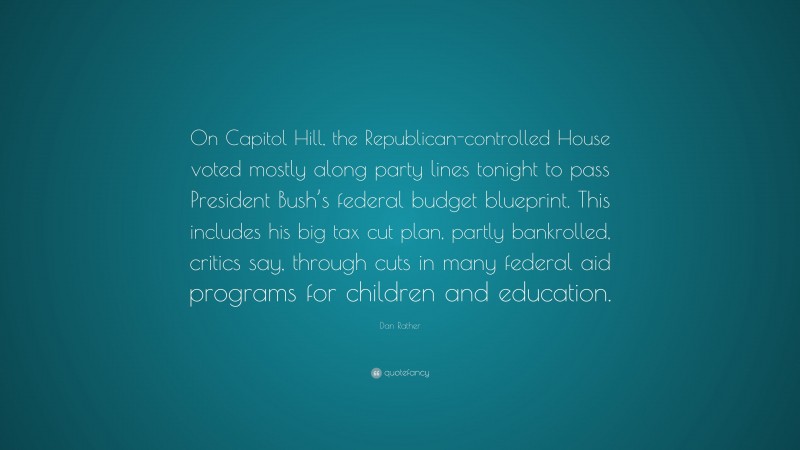 Dan Rather Quote: “On Capitol Hill, the Republican-controlled House voted mostly along party lines tonight to pass President Bush’s federal budget blueprint. This includes his big tax cut plan, partly bankrolled, critics say, through cuts in many federal aid programs for children and education.”