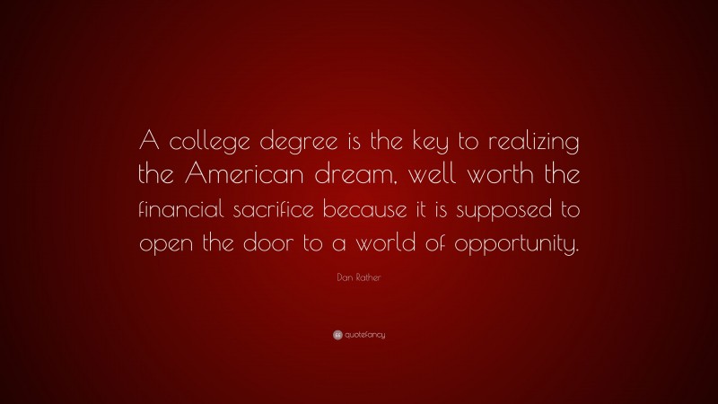 Dan Rather Quote: “A college degree is the key to realizing the American dream, well worth the financial sacrifice because it is supposed to open the door to a world of opportunity.”