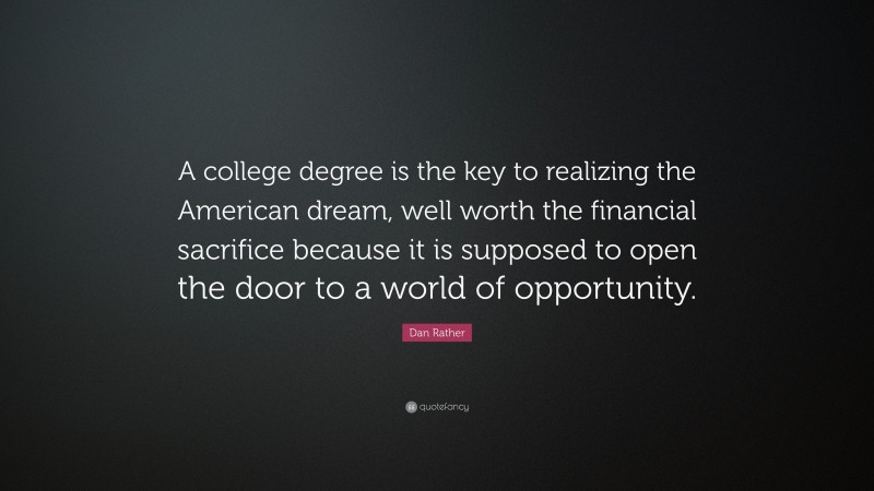 Dan Rather Quote: “A college degree is the key to realizing the American dream, well worth the financial sacrifice because it is supposed to open the door to a world of opportunity.”