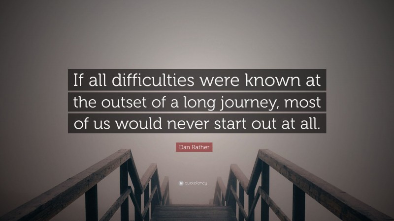 Dan Rather Quote: “If all difficulties were known at the outset of a long journey, most of us would never start out at all.”