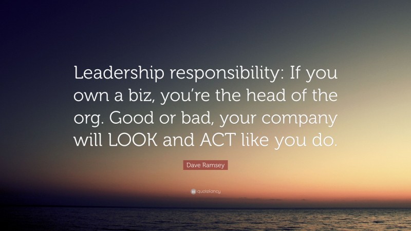 Dave Ramsey Quote: “Leadership responsibility: If you own a biz, you’re the head of the org. Good or bad, your company will LOOK and ACT like you do.”