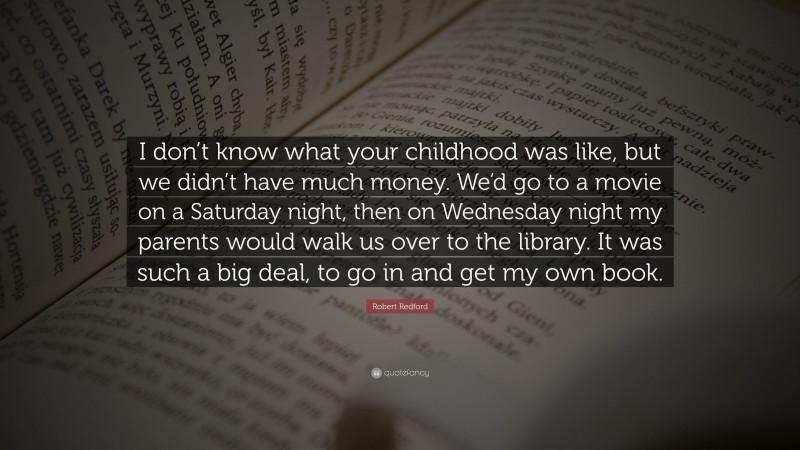 Robert Redford Quote: “I don’t know what your childhood was like, but we didn’t have much money. We’d go to a movie on a Saturday night, then on Wednesday night my parents would walk us over to the library. It was such a big deal, to go in and get my own book.”