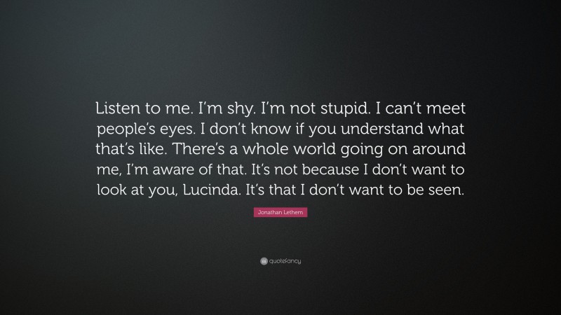 Jonathan Lethem Quote: “Listen to me. I’m shy. I’m not stupid. I can’t meet people’s eyes. I don’t know if you understand what that’s like. There’s a whole world going on around me, I’m aware of that. It’s not because I don’t want to look at you, Lucinda. It’s that I don’t want to be seen.”
