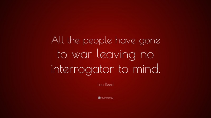 Lou Reed Quote: “All the people have gone to war leaving no interrogator to mind.”