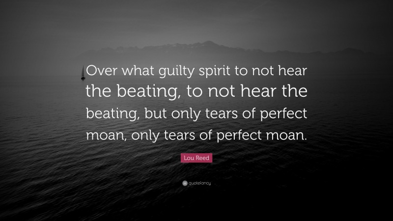 Lou Reed Quote: “Over what guilty spirit to not hear the beating, to not hear the beating, but only tears of perfect moan, only tears of perfect moan.”