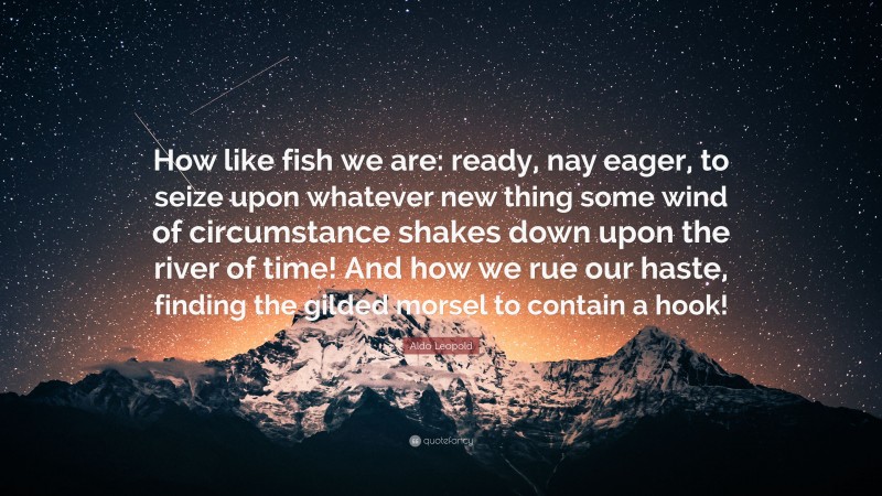 Aldo Leopold Quote: “How like fish we are: ready, nay eager, to seize upon whatever new thing some wind of circumstance shakes down upon the river of time! And how we rue our haste, finding the gilded morsel to contain a hook!”