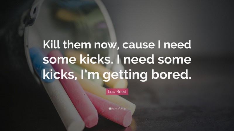 Lou Reed Quote: “Kill them now, cause I need some kicks. I need some kicks, I’m getting bored.”