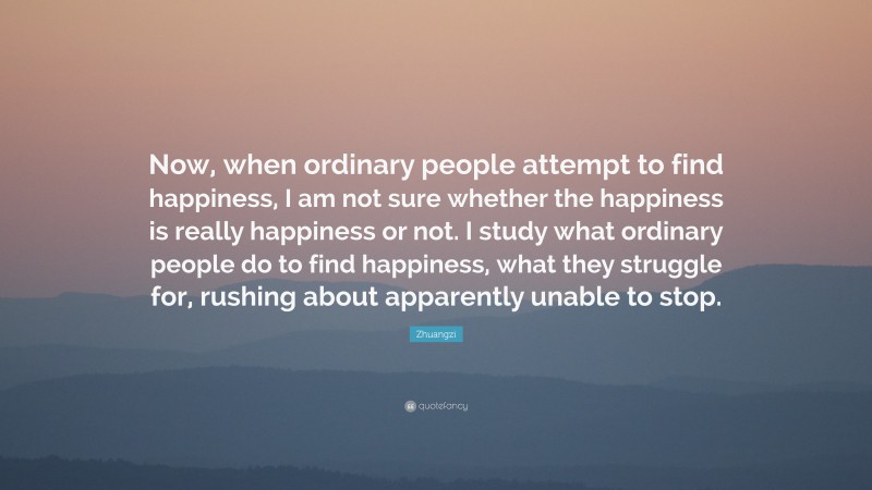 Zhuangzi Quote: “Now, when ordinary people attempt to find happiness, I am not sure whether the happiness is really happiness or not. I study what ordinary people do to find happiness, what they struggle for, rushing about apparently unable to stop.”