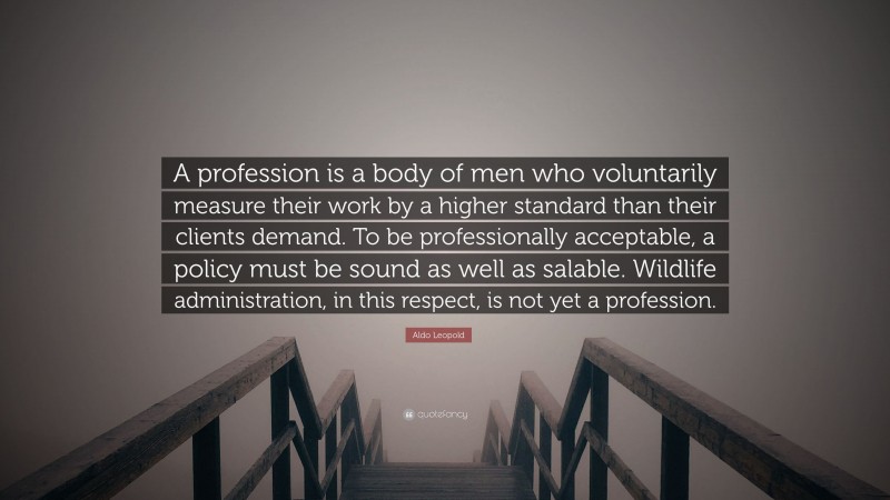 Aldo Leopold Quote: “A profession is a body of men who voluntarily measure their work by a higher standard than their clients demand. To be professionally acceptable, a policy must be sound as well as salable. Wildlife administration, in this respect, is not yet a profession.”