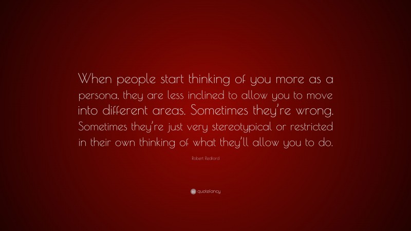 Robert Redford Quote: “When people start thinking of you more as a persona, they are less inclined to allow you to move into different areas. Sometimes they’re wrong. Sometimes they’re just very stereotypical or restricted in their own thinking of what they’ll allow you to do.”