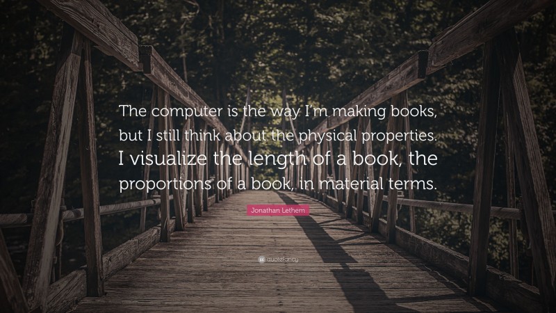 Jonathan Lethem Quote: “The computer is the way I’m making books, but I still think about the physical properties. I visualize the length of a book, the proportions of a book, in material terms.”