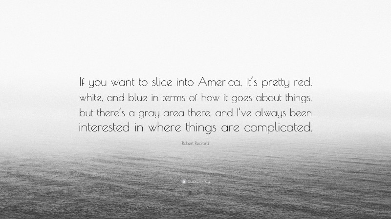 Robert Redford Quote: “If you want to slice into America, it’s pretty red, white, and blue in terms of how it goes about things, but there’s a gray area there, and I’ve always been interested in where things are complicated.”