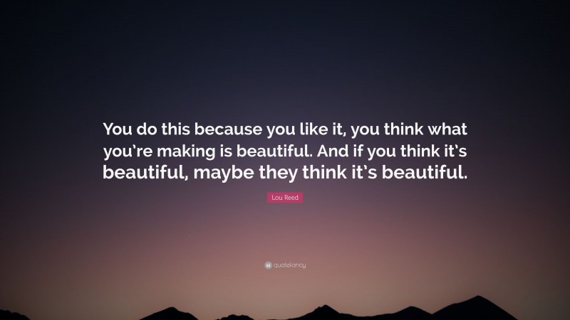 Lou Reed Quote: “You do this because you like it, you think what you’re making is beautiful. And if you think it’s beautiful, maybe they think it’s beautiful.”