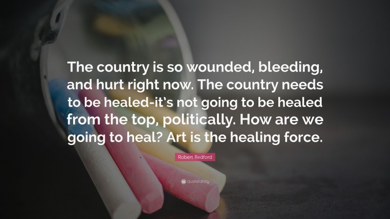Robert Redford Quote: “The country is so wounded, bleeding, and hurt right now. The country needs to be healed-it’s not going to be healed from the top, politically. How are we going to heal? Art is the healing force.”