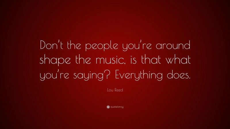 Lou Reed Quote: “Don’t the people you’re around shape the music, is that what you’re saying? Everything does.”