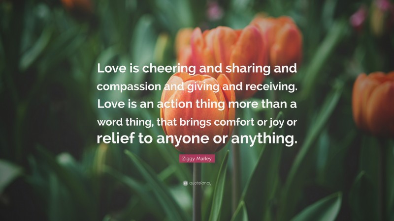 Ziggy Marley Quote: “Love is cheering and sharing and compassion and giving and receiving. Love is an action thing more than a word thing, that brings comfort or joy or relief to anyone or anything.”