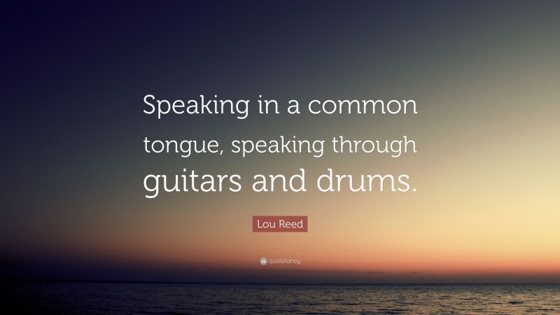 Lou Reed Quote: “Speaking in a common tongue, speaking through guitars and drums.”